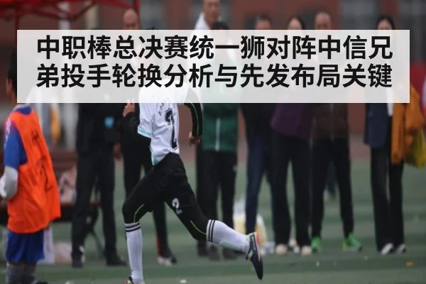 中职棒总决赛统一狮对阵中信兄弟投手轮换分析与先发布局关键 - kaiyun app