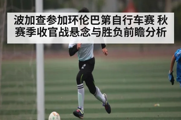 波加查参加环伦巴第自行车赛 秋赛季收官战悬念与胜负前瞻分析